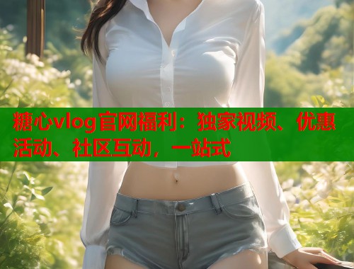 糖心vlog官網福利：獨家視頻、優(yōu)惠活動、社區(qū)互動，一站式