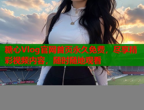 糖心Vlog官網(wǎng)首頁永久免費，盡享精彩視頻內(nèi)容，隨時隨地觀看