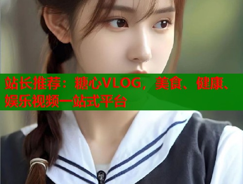 站長推薦：糖心VLOG，美食、健康、娛樂視頻一站式平臺