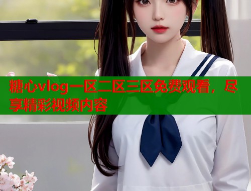 糖心vlog一區(qū)二區(qū)三區(qū)免費觀看，盡享精彩視頻內(nèi)容