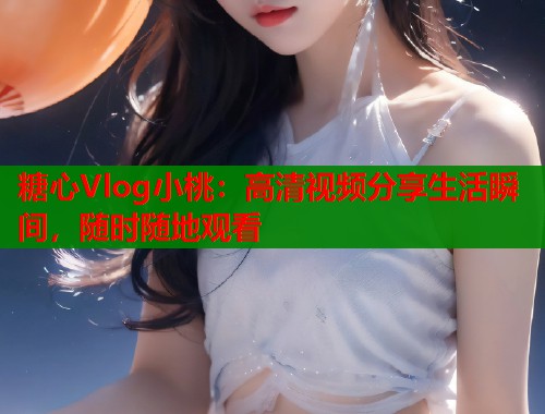 糖心Vlog小桃：高清視頻分享生活瞬間，隨時(shí)隨地觀看