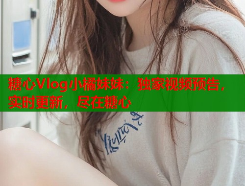 糖心Vlog小橘妹妹：獨(dú)家視頻預(yù)告，實(shí)時(shí)更新，盡在糖心