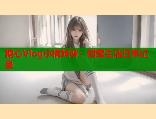 糖心Vlog小橘妹妹：甜蜜生活日常記錄