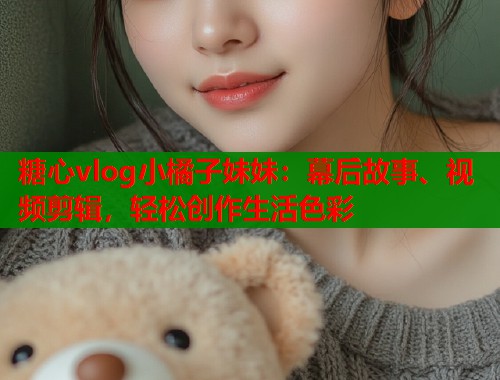 糖心vlog小橘子妹妹：幕后故事、視頻剪輯，輕松創(chuàng)作生活色彩