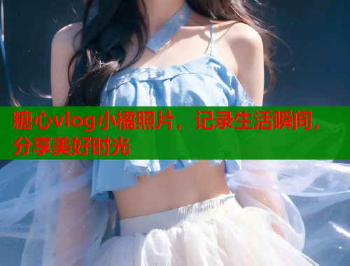 糖心vlog小橘照片，記錄生活瞬間，分享美好時光