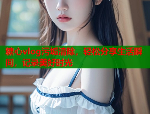 糖心vlog污垢清除，輕松分享生活瞬間，記錄美好時(shí)光