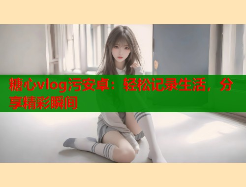 糖心vlog污安卓：輕松記錄生活，分享精彩瞬間