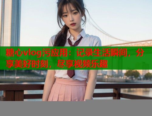 糖心vlog污應用：記錄生活瞬間，分享美好時刻，盡享視頻樂趣