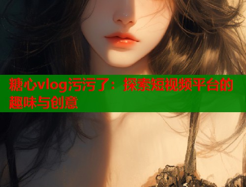 糖心vlog污污了：探索短視頻平臺(tái)的趣味與創(chuàng)意