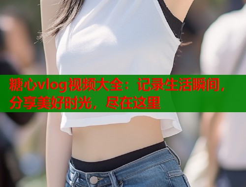 糖心vlog視頻大全：記錄生活瞬間，分享美好時(shí)光，盡在這里