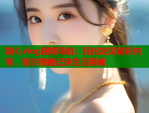 糖心vlog視頻導(dǎo)航：輕松發(fā)現(xiàn)精彩內(nèi)容，隨時隨地記錄生活瞬間