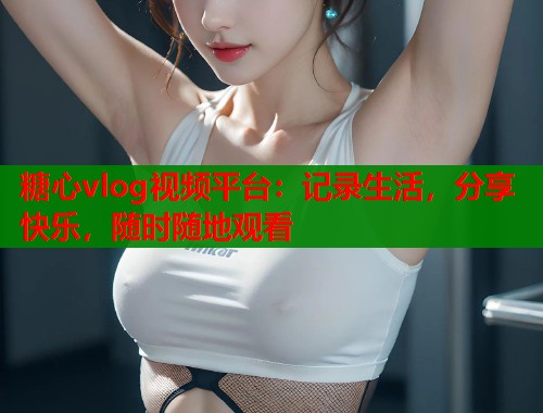 糖心vlog視頻平臺：記錄生活，分享快樂，隨時隨地觀看