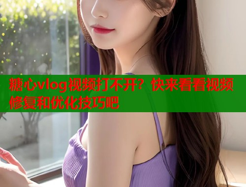 糖心vlog視頻打不開？快來看看視頻修復(fù)和優(yōu)化技巧吧
