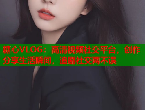 糖心VLOG：高清視頻社交平臺(tái)，創(chuàng)作分享生活瞬間，追劇社交兩不誤
