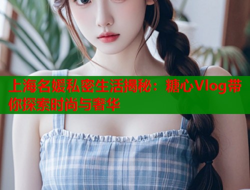 上海名媛私密生活揭秘：糖心Vlog帶你探索時尚與奢華