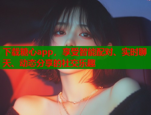 下載糖心app，享受智能配對、實時聊天、動態(tài)分享的社交樂趣