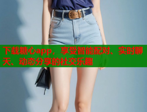 下載糖心app，享受智能配對、實時聊天、動態(tài)分享的社交樂趣