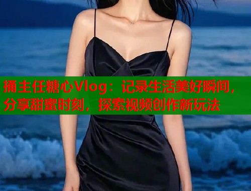 捅主任糖心Vlog：記錄生活美好瞬間，分享甜蜜時(shí)刻，探索視頻創(chuàng)作新玩法