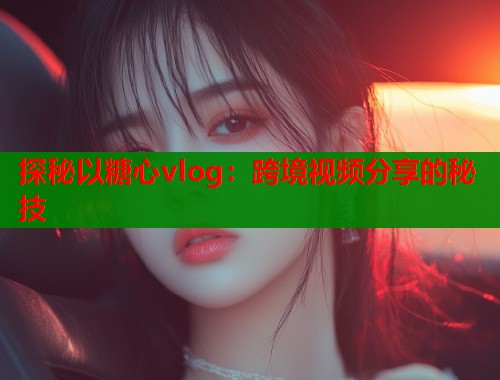 探秘以糖心vlog：跨境視頻分享的秘技