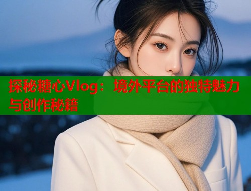 探秘糖心Vlog：境外平臺的獨特魅力與創(chuàng)作秘籍