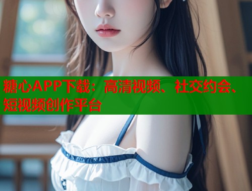 糖心APP下載：高清視頻、社交約會(huì)、短視頻創(chuàng)作平臺(tái)