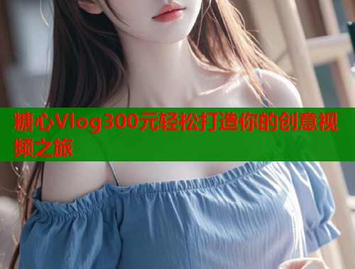 糖心Vlog300元輕松打造你的創(chuàng)意視頻之旅