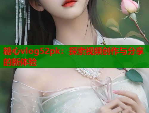 糖心vlog52pk：探索視頻創(chuàng)作與分享的新體驗(yàn)
