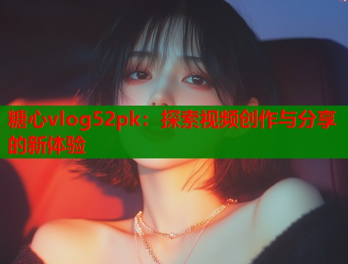 糖心vlog52pk：探索視頻創(chuàng)作與分享的新體驗(yàn)