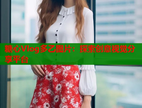 糖心Vlog多乙圖片：探索創(chuàng)意視覺分享平臺(tái)