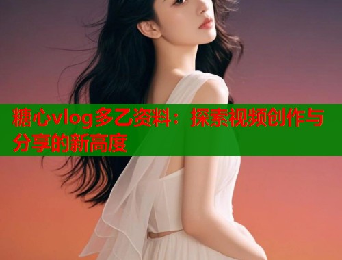 糖心vlog多乙資料：探索視頻創(chuàng)作與分享的新高度