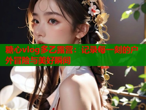 糖心vlog多乙露營：記錄每一刻的戶外冒險與美好瞬間