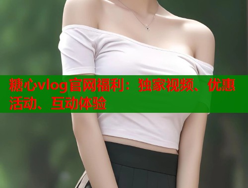糖心vlog官網(wǎng)福利：獨(dú)家視頻、優(yōu)惠活動(dòng)、互動(dòng)體驗(yàn)