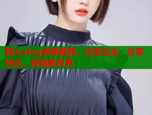 糖心vlog官網(wǎng)蘑菇：記錄生活，分享快樂(lè)，發(fā)現(xiàn)新世界