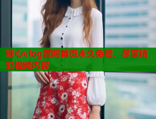 糖心vlog官網(wǎng)首頁永久免費(fèi)，盡享精彩視頻內(nèi)容