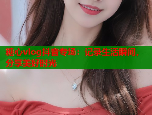 糖心vlog抖音專場(chǎng)：記錄生活瞬間，分享美好時(shí)光