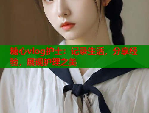 糖心vlog護(hù)士：記錄生活，分享經(jīng)驗(yàn)，展現(xiàn)護(hù)理之美