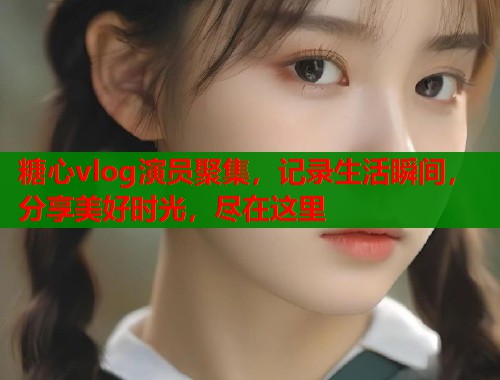 糖心vlog演員聚集，記錄生活瞬間，分享美好時(shí)光，盡在這里