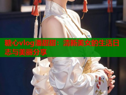 糖心vlog潘甜甜：清新美女的生活日志與美麗分享