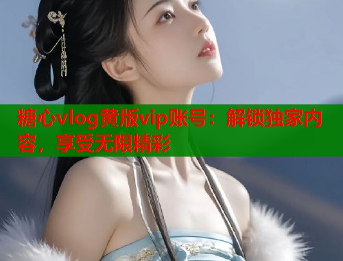 糖心vlog黃版vip賬號：解鎖獨家內容，享受無限精彩