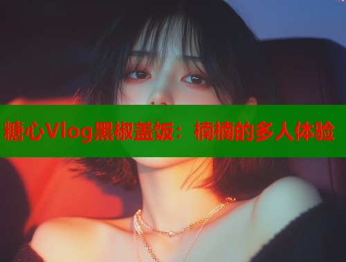 糖心Vlog黑椒蓋飯：楠楠的多人體驗(yàn)