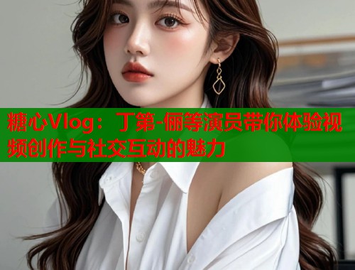 糖心Vlog：丁第-儷等演員帶你體驗視頻創(chuàng)作與社交互動的魅力