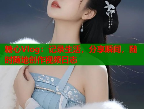 糖心Vlog：記錄生活，分享瞬間，隨時隨地創(chuàng)作視頻日志
