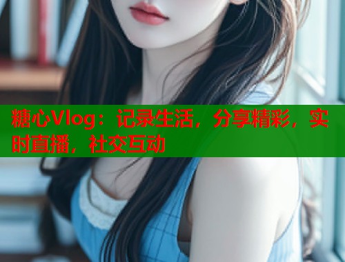 糖心Vlog：記錄生活，分享精彩，實(shí)時(shí)直播，社交互動(dòng)