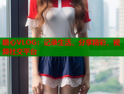 糖心VLOG：記錄生活，分享精彩，視頻社交平臺(tái)
