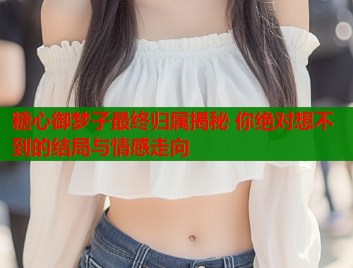 糖心御夢(mèng)子最終歸屬揭秘 你絕對(duì)想不到的結(jié)局與情感走向