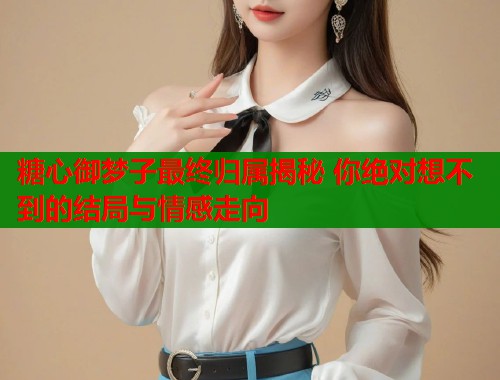 糖心御夢(mèng)子最終歸屬揭秘 你絕對(duì)想不到的結(jié)局與情感走向