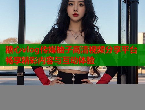 糖心vlog傳媒柚子高清視頻分享平臺(tái)暢享精彩內(nèi)容與互動(dòng)體驗(yàn)