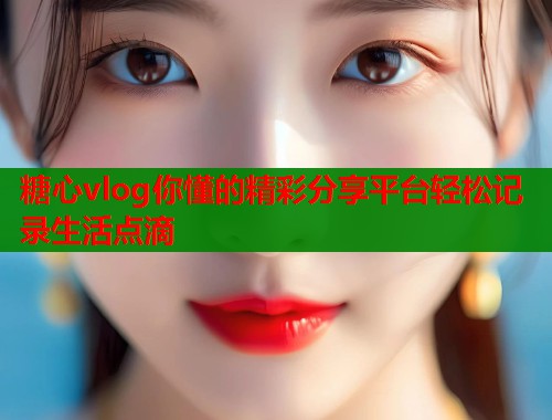 糖心vlog你懂的精彩分享平臺輕松記錄生活點(diǎn)滴