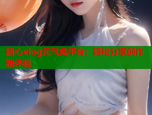糖心vlog元?dú)馔闷脚_(tái)：輕松分享創(chuàng)作新體驗(yàn)