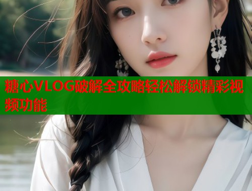 糖心VLOG破解全攻略輕松解鎖精彩視頻功能